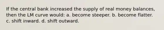 If the central bank increased the supply of real money balances, then the LM curve would: a. become steeper. b. become flatter. c. shift inward. d. shift outward.