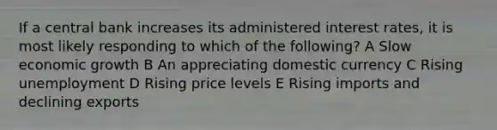 If a central bank increases its administered interest rates, it is most likely responding to which of the following? A Slow economic growth B An appreciating domestic currency C Rising unemployment D Rising price levels E Rising imports and declining exports