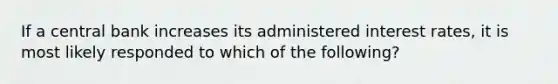 If a central bank increases its administered interest rates, it is most likely responded to which of the following?