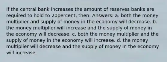 If the central bank increases the amount of reserves banks are required to hold to 20percent, then: Answers: a. both the money multiplier and supply of money in the economy will decrease. b. the money multiplier will increase and the supply of money in the economy will decrease. c. both the money multiplier and the supply of money in the economy will increase. d. the money multiplier will decrease and the supply of money in the economy will increase.