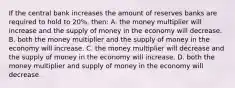 If the central bank increases the amount of reserves banks are required to hold to 20%, then: A. the money multiplier will increase and the supply of money in the economy will decrease. B. both the money multiplier and the supply of money in the economy will increase. C. the money multiplier will decrease and the supply of money in the economy will increase. D. both the money multiplier and supply of money in the economy will decrease.