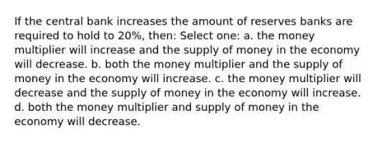 If the central bank increases the amount of reserves banks are required to hold to 20%, then: Select one: a. the money multiplier will increase and the supply of money in the economy will decrease. b. both the money multiplier and the supply of money in the economy will increase. c. the money multiplier will decrease and the supply of money in the economy will increase. d. both the money multiplier and supply of money in the economy will decrease.