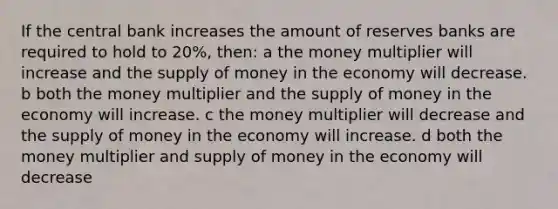 If the central bank increases the amount of reserves banks are required to hold to 20%, then: a the money multiplier will increase and the supply of money in the economy will decrease. b both the money multiplier and the supply of money in the economy will increase. c the money multiplier will decrease and the supply of money in the economy will increase. d both the money multiplier and supply of money in the economy will decrease