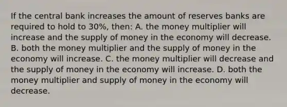 If the central bank increases the amount of reserves banks are required to hold to 30%, then: A. the money multiplier will increase and the supply of money in the economy will decrease. B. both the money multiplier and the supply of money in the economy will increase. C. the money multiplier will decrease and the supply of money in the economy will increase. D. both the money multiplier and supply of money in the economy will decrease.