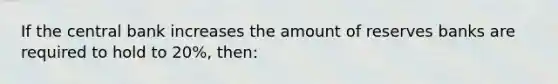 If the central bank increases the amount of reserves banks are required to hold to 20%, then: