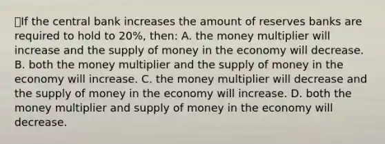 ⭐️If the central bank increases the amount of reserves banks are required to hold to 20%, then: A. the money multiplier will increase and the supply of money in the economy will decrease. B. both the money multiplier and the supply of money in the economy will increase. C. the money multiplier will decrease and the supply of money in the economy will increase. D. both the money multiplier and supply of money in the economy will decrease.