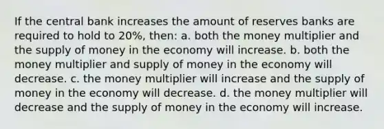 If the central bank increases the amount of reserves banks are required to hold to 20%, then: a. both the money multiplier and the supply of money in the economy will increase. b. both the money multiplier and supply of money in the economy will decrease. c. the money multiplier will increase and the supply of money in the economy will decrease. d. the money multiplier will decrease and the supply of money in the economy will increase.