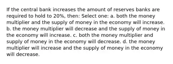 If the central bank increases the amount of reserves banks are required to hold to 20%, then: Select one: a. both the money multiplier and the supply of money in the economy will increase. b. the money multiplier will decrease and the supply of money in the economy will increase. c. both the money multiplier and supply of money in the economy will decrease. d. the money multiplier will increase and the supply of money in the economy will decrease.