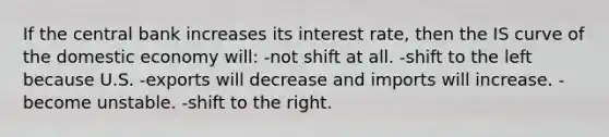 If the central bank increases its interest rate, then the IS curve of the domestic economy will: -not shift at all. -shift to the left because U.S. -exports will decrease and imports will increase. -become unstable. -shift to the right.