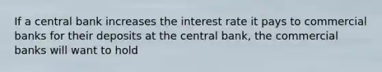 If a central bank increases the interest rate it pays to commercial banks for their deposits at the central bank, the commercial banks will want to hold