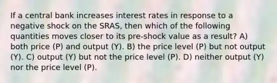 If a central bank increases interest rates in response to a negative shock on the SRAS, then which of the following quantities moves closer to its pre-shock value as a result? A) both price (P) and output (Y). B) the price level (P) but not output (Y). C) output (Y) but not the price level (P). D) neither output (Y) nor the price level (P).