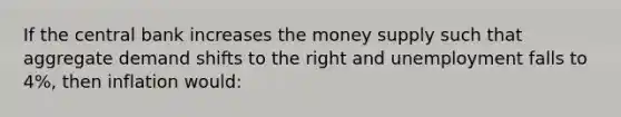 If the central bank increases the money supply such that aggregate demand shifts to the right and unemployment falls to 4%, then inflation would: