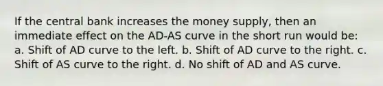 If the central bank increases the money supply, then an immediate effect on the AD-AS curve in the short run would be: a. Shift of AD curve to the left. b. Shift of AD curve to the right. c. Shift of AS curve to the right. d. No shift of AD and AS curve.