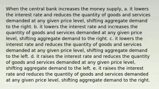 When the central bank increases the money supply, a. it lowers the interest rate and reduces the quantity of goods and services demanded at any given price level, shifting aggregate demand to the right. b. it lowers the interest rate and increases the quantity of goods and services demanded at any given price level, shifting aggregate demand to the right. c. it lowers the interest rate and reduces the quantity of goods and services demanded at any given price level, shifting aggregate demand to the left. d. it raises the interest rate and reduces the quantity of goods and services demanded at any given price level, shifting aggregate demand to the left. e. it raises the interest rate and reduces the quantity of goods and services demanded at any given price level, shifting aggregate demand to the right.