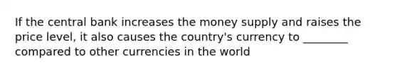 If the central bank increases the money supply and raises the price level, it also causes the country's currency to ________ compared to other currencies in the world