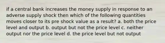 if a central bank increases the money supply in response to an adverse supply shock then which of the following quantities moves closer to its pre shock value as a result? a. both the price level and output b. output but not the price level c. neither output nor the price level d. the price level but not output