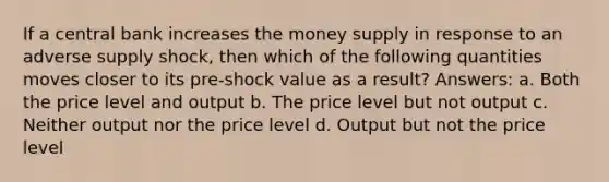 If a central bank increases the money supply in response to an adverse supply shock, then which of the following quantities moves closer to its pre-shock value as a result? Answers: a. Both the price level and output b. The price level but not output c. Neither output nor the price level d. Output but not the price level