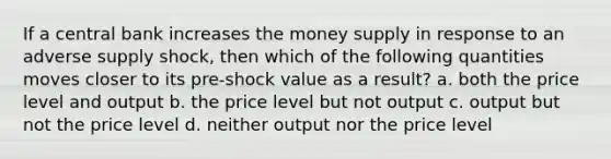 If a central bank increases the money supply in response to an adverse supply shock, then which of the following quantities moves closer to its pre-shock value as a result? a. both the price level and output b. the price level but not output c. output but not the price level d. neither output nor the price level