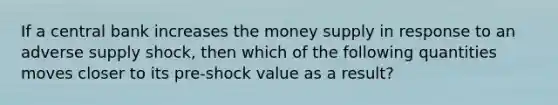 If a central bank increases the money supply in response to an adverse supply shock, then which of the following quantities moves closer to its pre-shock value as a result?