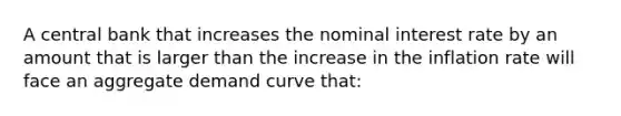 A central bank that increases the nominal interest rate by an amount that is larger than the increase in the inflation rate will face an aggregate demand curve that: