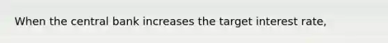 When the central bank increases the target interest rate,