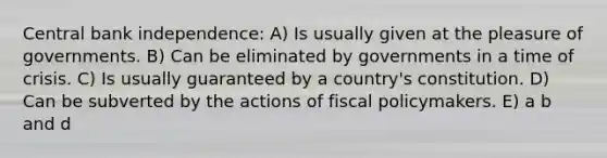 Central bank independence: A) Is usually given at the pleasure of governments. B) Can be eliminated by governments in a time of crisis. C) Is usually guaranteed by a country's constitution. D) Can be subverted by the actions of fiscal policymakers. E) a b and d