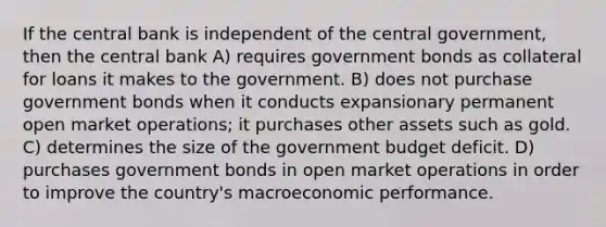 If the central bank is independent of the central government, then the central bank A) requires government bonds as collateral for loans it makes to the government. B) does not purchase government bonds when it conducts expansionary permanent open market operations; it purchases other assets such as gold. C) determines the size of the government budget deficit. D) purchases government bonds in open market operations in order to improve the country's macroeconomic performance.