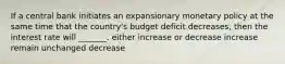 If a central bank initiates an expansionary monetary policy at the same time that the country's budget deficit decreases, then the interest rate will _______. either increase or decrease increase remain unchanged decrease