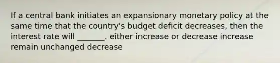 If a central bank initiates an expansionary monetary policy at the same time that the country's budget deficit decreases, then the interest rate will _______. either increase or decrease increase remain unchanged decrease