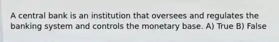 A central bank is an institution that oversees and regulates the banking system and controls the monetary base. A) True B) False