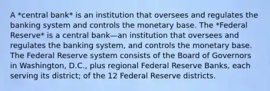 A *central bank* is an institution that oversees and regulates the banking system and controls the monetary base. The *Federal Reserve* is a central bank—an institution that oversees and regulates the banking system, and controls the monetary base. The Federal Reserve system consists of the Board of Governors in Washington, D.C., plus regional Federal Reserve Banks, each serving its district; of the 12 Federal Reserve districts.