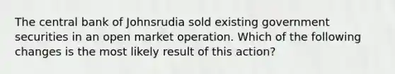 The central bank of Johnsrudia sold existing government securities in an open market operation. Which of the following changes is the most likely result of this action?