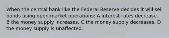 When the central bank like the Federal Reserve decides it will sell bonds using open market operations: A interest rates decrease. B the money supply increases. C the money supply decreases. D the money supply is unaffected.