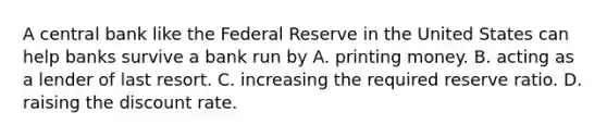 A central bank like the Federal Reserve in the United States can help banks survive a bank run by A. printing money. B. acting as a lender of last resort. C. increasing the required reserve ratio. D. raising the discount rate.