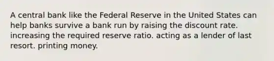 A central bank like the Federal Reserve in the United States can help banks survive a bank run by raising the discount rate. increasing the required reserve ratio. acting as a lender of last resort. printing money.