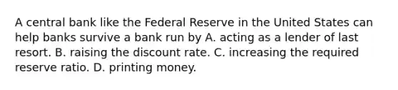 A central bank like the Federal Reserve in the United States can help banks survive a bank run by A. acting as a lender of last resort. B. raising the discount rate. C. increasing the required reserve ratio. D. printing money.