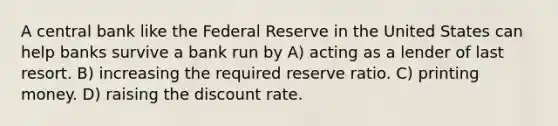 A central bank like the Federal Reserve in the United States can help banks survive a bank run by A) acting as a lender of last resort. B) increasing the required reserve ratio. C) printing money. D) raising the discount rate.