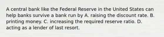 A central bank like the Federal Reserve in the United States can help banks survive a bank run by A. raising the discount rate. B. printing money. C. increasing the required reserve ratio. D. acting as a lender of last resort.