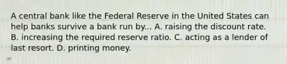 A central bank like the Federal Reserve in the United States can help banks survive a bank run by... A. raising the discount rate. B. increasing the required reserve ratio. C. acting as a lender of last resort. D. printing money.