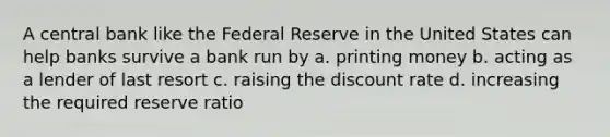 A central bank like the Federal Reserve in the United States can help banks survive a bank run by a. printing money b. acting as a lender of last resort c. raising the discount rate d. increasing the required reserve ratio