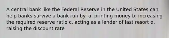 A central bank like the Federal Reserve in the United States can help banks survive a bank run by: a. printing money b. increasing the required reserve ratio c. acting as a lender of last resort d. raising the discount rate