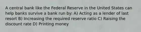 A central bank like the Federal Reserve in the United States can help banks survive a bank run by: A) Acting as a lender of last resort B) Increasing the required reserve ratio C) Raising the discount rate D) Printing money