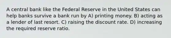 A central bank like the Federal Reserve in the United States can help banks survive a bank run by A) printing money. B) acting as a lender of last resort. C) raising the discount rate. D) increasing the required reserve ratio.