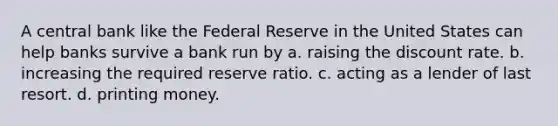 A central bank like the Federal Reserve in the United States can help banks survive a bank run by a. raising the discount rate. b. increasing the required reserve ratio. c. acting as a lender of last resort. d. printing money.