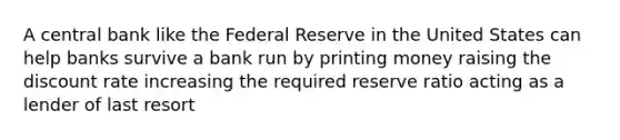 A central bank like the Federal Reserve in the United States can help banks survive a bank run by printing money raising the discount rate increasing the required reserve ratio acting as a lender of last resort