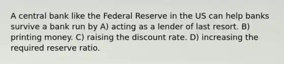 A central bank like the Federal Reserve in the US can help banks survive a bank run by A) acting as a lender of last resort. B) printing money. C) raising the discount rate. D) increasing the required reserve ratio.