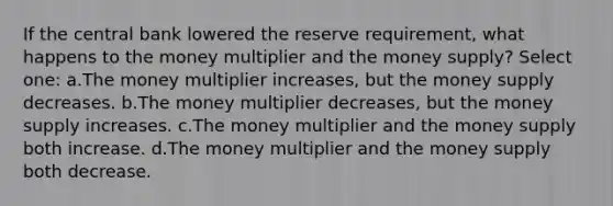 If the central bank lowered the reserve requirement, what happens to the money multiplier and the money supply? Select one: a.The money multiplier increases, but the money supply decreases. b.The money multiplier decreases, but the money supply increases. c.The money multiplier and the money supply both increase. d.The money multiplier and the money supply both decrease.