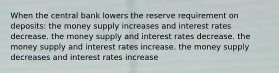 When the central bank lowers the reserve requirement on deposits: the money supply increases and interest rates decrease. the money supply and interest rates decrease. the money supply and interest rates increase. the money supply decreases and interest rates increase