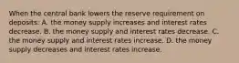 When the central bank lowers the reserve requirement on deposits: A. the money supply increases and interest rates decrease. B. the money supply and interest rates decrease. C. the money supply and interest rates increase. D. the money supply decreases and interest rates increase.