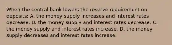 When the central bank lowers the reserve requirement on deposits: A. the money supply increases and interest rates decrease. B. the money supply and interest rates decrease. C. the money supply and interest rates increase. D. the money supply decreases and interest rates increase.